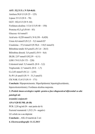AST: 32,2 U/L ( N 5,0-46,0)
Amilaza:50,8 U/l (N 25 – 125)
Lipaza 33 U/l (N 8 – 78)
GGT: 102,6 U/l (N 9- 64)
Fosfataza alcalina: 113,6 U/l (N 40 – 150)
Proteina 43,5 g/l (N 64 – 83)
Glucoza: 4,4 mmol/l
Acid uric- 0,220 mmol/l ( N 0,150 – 0,420)
Ureea 4,6 mmol/l (N 2,5 – 9,2 mmoli/l)7
Creatinina – 57,4 mmol/l (N 50,4 – 110,5 mmol/l)
Bilirubina totală: 8,9 µmol/L (N 3,4 – 20,5)
Bilirubina directă: 3,8 µmol/L (N 0 – 8,6)
DLDL 2,97 mmol/l (N2,59 – 4,11)
LDH 174 U/l (N 175 – 220)
Colesterol total: 5,5 mmol/L (N 0 – 5,2)
Trigliceride: 2,7 mmol/L (N 0 – 1,7)
Ca 2,03 mmol/l (N 2,1 – 2,55)
Fe Pl 1,8 umol/l (N: 9 – 31,3 umol/l)
CK NAK 13,4 U/l (N: 0 – 171)
Concluzie: Hipoproteinemie. Hiperlipidemie( hipertrigliceridemie,
hipercolesterolemie). Fosfataza alcalina majorata.
5. Probele imun-serologice rapide -pentru a face diagnosticul diferential cu alte
patologii ale
tesutului conjunctiv
ANA 9.20 IU/ML (0-18)
PCR: 2,20 ng/ml (N - mai putin de 6)
Factorul reumatoid: 1,512 ( N - negativ)
LE celule nu s-au depistat
Concluzie: , ASL-O marită de 2 ori
6. Electrocardiografie 11.12.2013
 