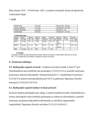 Ritm sinusal. FCC = 55-60 b/min. AEC a cordului orizontală. Semne de hipertrofie
ventriculară stîngă.
7. ECO
8 . Examenul radiologic.
8.1. Radiografia regiunii cervicale : Lordoză cervicală nivelată. Coaste V7 gr.I
Osteohondroză uncovertebrală mai pronunțată. C3,C4,C5,C6 cu osteofite anterioare,
posterioare scleroză subcondrală. Varianta Kimmerli C1. Instabilitatea în posterior
C3,C4,C5 în anterior retrospondilolisteză C4,C5 se păstrează. Îngustarea fisurilor
articulare C3-C4,C4-C5,C5-C6.
8.2. Radiografia regiunii lombare în două proiecții:
Scolioză moderat pronunțată spre stânga. Lordoză lombară nivelată. Ostehondroză și
artroza articulațiilor intervertebrale pronunțată cu sclderoza subcondrală și osteofite
anterioare, posterioare.Spondiloză deformantă cu calcifierea ligamentelor
longitudinale. Îngustarea fisurilor articulare L2-L3,L3-L4,L4-L5.
 