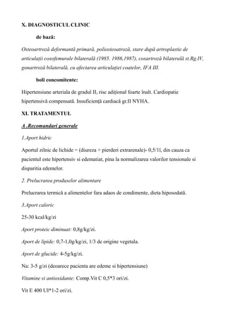 X. DIAGNOSTICUL CLINIC
de bază:
Osteoartroză deformantă primară, poliosteoatroză, stare după artroplastie de
articulații coxofemurale bilaterală (1985. 1986,1987), coxartroză bilaterală st.Rg.IV,
gonartroză bilaterală, cu afectarea articulației coatelor, IFA III.
boli concomitente:
Hipertensiune arteriala de gradul II, risc adițional foarte înalt. Cardiopatie
hipertensivă compensată. Insuficiență cardiacă gr.II NYHA.
XI. TRATAMENTUL
A .Recomandari generale
1.Aport hidric
Aportul zilnic de lichide = (diureza + pierderi extrarenale)- 0,5/1l, din cauza ca
pacientul este hipertensiv si edematiat, pina la normalizarea valorilor tensionale si
disparitia edemelor.
2. Prelucrarea produselor alimentare
Prelucrarea termică a alimentelor fara adaos de condimente, dieta hiposodată.
3.Aport caloric
25-30 kcal/kg/zi
Aport proteic diminuat: 0,8g/kg/zi.
Aport de lipide: 0,7-1,0g/kg/zi, 1/3 de origine vegetala.
Aport de glucide: 4-5g/kg/zi.
Na: 3-5 g/zi (deoarece pacienta are edeme si hipertensiune)
Vitamine si antioxidante: Comp.Vit C 0,5*3 ori/zi.
Vit E 400 UI*1-2 ori/zi.
 