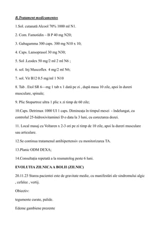 B.Tratament medicamentos
1.Sol. cutanată Alcool 70% 1000 ml N1.
2. Com. Famotidin – B P 40 mg N20;
3. Gabagamma 300 caps. 300 mg N10 x 10;
4. Caps. Lansoprasol 30 mg N30;
5. Sol .Leodex 50 mg/2 ml 2 ml N6 ;
6. sol. Inj Muscoflex 4 mg/2 ml N6;
7. sol. Vit B12 0.5 mg/ml 1 N10
8. Tab . Etol SR 6—mg 1 tab x 1 dată pe zi , după masa 10 zile, apoi în dureri
musculare, spinale;
9. Plic Stopartroz ultra 1 plic x zi timp de 60 zile;
10.Caps. Detrimax 1000 UI 1 caps. Dimineața în timpul mesei - îndelungat, cu
controlul 25-hidroxivitaminei D o data la 3 luni, cu corectarea dozei.
11. Local masaj cu Voltaren x 2-3 ori pe zi timp de 10 zile, apoi la dureri musculare
sau articulare.
12.Se continua tratamenul antihipertensiv cu monitorizarea TA.
13.Planic ODM DEXA;
14.Consultația repetată a la reumatolog peste 6 luni.
EVOLUTIA ZILNICAA BOLII (ZILNIC)
20.11.23 Starea pacientei este de gravitate medie, cu manifestări ale sindromului algic
, cefalee , vertij.
Obiectiv:
tegumente curate, palide.
Edeme gambiene prezente
 
