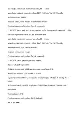 auscultația plamânilor- murmur vezicular, FR- 17/min.
auscultația cordului- zg ritmice, clare, FCC- 56 b/min, TA-130/80mmHg
abdomen moale, indolor
micțiuni libere, scaun present cu ajutorul laxativelor
Continuă tratamentul conform fișei de observație.
21.11.2023 Starea pacientei este de gravitate medie. Acuza astenie moderată, cefalee.
Obiectiv: tegumente curate, roz-pal edeme absente
auscultația plamânilor- murmur vezicular, FR- 16/min.
auscultația cordului- zg ritmice, clare, FCC- 58 b/min, TA-120/75mmHg
abdomen moale, ușor sensibil bilateral
micțiuni libere, scaun prezent
Continuă tratamentul conform fișei de observație.
22.11.2023 Starea generala gravitate -medie.
Acuze: cefalee,fatigabilitate.
Obiectiv: tegumentele palide, curate,uscate, calde la periferie.
Auscultativ: murmur vezicular FR – 19/min.
Zgomote cardiace ritmice,sonore,suflu sistolic la apex. TA: 120/70 mmHg. Ps – 55
b/min.
Abdomenul moale, sensibil la epigastru. Mictii libere,frecvente. Scaun regulat,
omoformat.
Temperatura:36.6 °C
Continua tratamentul conform foii de indicatii.
XII. EPICRIZA
 