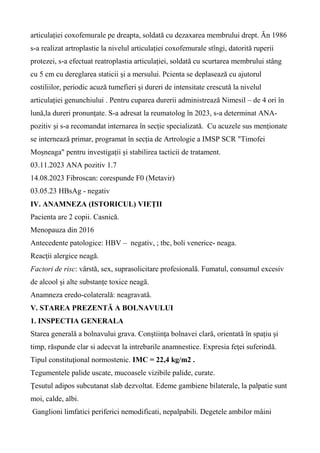 articulației coxofemurale pe dreapta, soldată cu dezaxarea membrului drept. Ăn 1986
s-a realizat artroplastie la nivelul articulației coxofemurale stîngi, datorită ruperii
protezei, s-a efectuat reatroplastia articulației, soldată cu scurtarea membrului stâng
cu 5 cm cu dereglarea staticii și a mersului. Pcienta se deplasează cu ajutorul
costiliilor, periodic acuză tumefieri și dureri de intensitate crescută la nivelul
articulației genunchiului . Pentru cuparea durerii administrează Nimesil – de 4 ori în
lună,la dureri pronunțate. S-a adresat la reumatolog în 2023, s-a determinat ANA-
pozitiv și s-a recomandat internarea în secție specializată. Cu acuzele sus menționate
se internează primar, programat în secția de Artrologie a IMSP SCR "Timofei
Moșneaga" pentru investigații și stabilirea tacticii de tratament.
03.11.2023 ANA pozitiv 1.7
14.08.2023 Fibroscan: corespunde F0 (Metavir)
03.05.23 HBsAg - negativ
IV. ANAMNEZA (ISTORICUL) VIEŢII
Pacienta are 2 copii. Casnică.
Menopauza din 2016
Antecedente patologice: HBV – negativ, ; tbc, boli venerice- neaga.
Reacţii alergice neagă.
Factori de risc: vârstă, sex, suprasolicitare profesională. Fumatul, consumul excesiv
de alcool și alte substanțe toxice neagă.
Anamneza eredo-colaterală: neagravată.
V. STAREA PREZENTĂ A BOLNAVULUI
1. INSPECTIA GENERALA
Starea generală a bolnavului grava. Conştiinţa bolnavei clară, orientată în spațiu și
timp, răspunde clar si adecvat la intrebarile anamnestice. Expresia feţei suferindă.
Tipul constituţional normostenic. IMC = 22,4 kg/m2 .
Tegumentele palide uscate, mucoasele vizibile palide, curate.
Ţesutul adipos subcutanat slab dezvoltat. Edeme gambiene bilaterale, la palpatie sunt
moi, calde, albi.
Ganglioni limfatici periferici nemodificati, nepalpabili. Degetele ambilor mâini
 