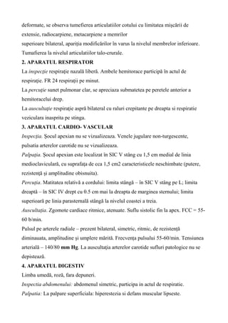 deformate, se observa tumefierea articulatiilor cotului cu limitatea mișcării de
extensie, radiocarpiene, metacarpiene a memrilor
superioare bilateral, apariția modificărilor în varus la nivelul membrelor inferioare.
Tumafierea la nivelul articulatiilor talo-crurale.
2. APARATUL RESPIRATOR
La inspecţie respiraţie nazală liberă. Ambele hemitorace participă în actul de
respiraţie. FR 24 respirații pe minut.
La percuţie sunet pulmonar clar, se apreciaza submatetea pe peretele anterior a
hemitoracelui drep.
La auscultaţie respiraţie aspră bilateral cu raluri crepitante pe dreapta si respiratie
veziculara inasprita pe stinga.
3. APARATUL CARDIO- VASCULAR
Inspecţia. Șocul apexian nu se vizualizeaza. Venele jugulare non-turgescente,
pulsatia arterelor carotide nu se vizualizeaza.
Palpaţia. Șocul apexian este localizat în SIC V stâng cu 1,5 cm medial de linia
medioclaviculară, cu suprafaţa de cca 1,5 cm2 caracteristicele neschimbate (putere,
rezistenţă şi amplitudine obisnuita).
Percuția. Matitatea relativă a cordului: limita stângă – în SIC V stâng pe L; limita
dreaptă – în SIC IV drept cu 0.5 cm mai la dreapta de marginea sternului; limita
superioară pe linia parasternală stângă la nivelul coastei a treia.
Auscultaţia. Zgomote cardiace ritmice, atenuate. Suflu sistolic fin la apex. FCC = 55-
60 b/min.
Pulsul pe arterele radiale – prezent bilateral, simetric, ritmic, de rezistență
diminauata, amplitudine și umplere mărită. Frecvența pulsului 55-60/min. Tensiunea
arterială – 140/80 mm Hg. La auscultaţia arterelor carotide sufluri patologice nu se
depistează.
4. APARATUL DIGESTIV
Limba umedă, roză, fara depuneri.
Inspectia abdomenului: abdomenul simetric, participa in actul de respiratie.
Palpatia: La palpare superficiala: hiperestezia si defans muscular lipseste.
 