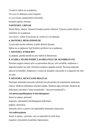 Ficatul si splina nu se palpeaza
Percutor în abdomen sunet timpanic.
La auscultaţie, garguimente intestinale.
Scaunul regulat, oformat.
5.SISTEMUL URINAR
Micţii libere, idolore. Semnul Giordano pozitiv bilateral. Palpatia, polul inferior al
rinichilor nu se palpeaza.
Auscultativ, sufluri în proiecția aa. renale nu s-au depistat.
6. SISTEMUL HEMATOPOETIC
La percuţia oaselor tubulare şi plate durerea lipseşte.
Splina nu se palpează. Ggl limfatici periferici nu se palpeaza.
7. SISTEMUL ENDOCRIN
La palpare, glanda tiroidă nu este mărită în dimensiuni.
8. STAREA NEURO-PSIHICĂ ŞI ORGANELE DE SENSIBILITATE
Pacienta asigura contact activ cu persoanele din jur, este sociabila, simptome a
depresiei psihice nu sunt. Orientare temporo-spaţială corectă. Pacienta răspunde
adecvat la întrebări. Simptome si semne de dereglari senzoriale si a organelor de simt
nu sunt.
9. SISTEMUL MUSCULOSCHELETAL
Patologia sistemului musculo-scheletal este prezentata de urmatoarele sindroame
clinice: Sindrom inflamator articular aseptic, Sindrom algic articular, Sindrom de
deformatii articulare (“mina reumatoida”, “piciorul reumatoid”) :
Art.metacarpofalangiene si interfalangiene:
dureri in repaus- prezente;
inspectie: articulatiile interfalangiane deformate;
palpare: dureroasa;
miscarile active si pasive de amplitudine diminuata, dureroase;
Art.radiocarpiana
dureri in repaus - prezente, care se intensifica la efort fizic;
inspectie: articulatiile tumefiate, hiperemiate;
 