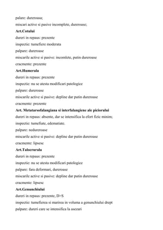 palare: dureroasa;
miscari active si pasive incomplete, dureroase;
Art.Cotului
dureri in repaus: prezente
inspectie: tumefiere moderata
palpare: dureroase
miscarile active si pasive: incomlete, putin dureroase
cracmente: prezente
Art.Humerala
dureri in repaus: prezente
inspectie: nu se atesta modificari patologice
palpare: dureroase
miscarile active si pasive: depline dar putin dureroase
cracmente: prezente
Art. Metatarsofalangiana si interfalangiene ale piciorului
dureri in repaus: absente, dar se intensifica la efort fizic minim;
inspectie: tumefiate, edematiate.
palpare: nedureroase
miscarile active si pasive: depline dar putin dureroase
cracmente: lipsesc
Art.Talocrurala
dureri in repaus: prezente
inspectie: nu se atesta modificari patologice
palpare: fara deformari, dureroase
miscarile active si pasive: depline dar putin dureroase
cracmente: lipsesc
Art.Genunchiului
dureri in repaus: prezente, D>S
inspectie: tumefierea si marirea in voluma a genunchiului drept
palpare: dureri care se intensifica la asezari
 