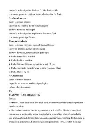 miscarile active si pasive: limitate D>S in flexie cu 45◦
cracmente: prezente, evidente in timpul miscarilor de flexie
Art.Coxofemurala
dureri in repaus: absente
inspectie: nu se atesta modificari patologice
palpare: dureroase pe dreapta
miscarile active si pasive: depline dar dureroase D>S
cracmente: prezent pe dreapta
Coloana vertebrala
dureri in repaus: prezente, mai mult la nivel lombar
inspectie: prezenta curburilor fiziologice
palpare: dureroase, fara modificari patologice
 Proba Forrestier – pozitiva
 Proba Barbie - pozitiva
 Proba Otto (mobilitatea regiunii toracice) + 2 cm
 Proba mobilitatii cutiei toracice in actul respirator +1cm
 Proba Shober +2 cm
Art.Sacroiliaca
dureri in repaus: absente
inspectie: nu se atesta modificari patologice
palpare: dureri moderate
VI.
DIAGNOSTICUL PREZUMTIV
În baza:
Acuzelor: Dureri in articulatiilor mici, mari, ale membrelor inferioare si superioare
insotite de edem
si hiperemia moderata a zonelor tegumentare a articulatiilor. Limitarea mobilitatii
prin urmare si a miscarilor active în articulațiile genunchilor bilateral, articulatiile
talo-crurale,articulatiilor interfalagiene, artic. radiocarpiane. Senzație de slabiciune în
articulațiile genunchilor. Slabiciune generala pronuntata, vertij, cefalee, pierderea
 