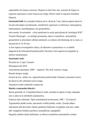 capacitatilor de munca, anorexia. Dispnee la efort fizic mic, senzatie de frigere in
regiunea superioara a cutiei toracice pe stinga. Dureri surde in regiunea lomabara
bilateral.
Istoricului bolii: Se considera bolnava de la vârsta de 3 ani, când au aparut dureri la
nivelul articulației coxofemurale. membrerlor superioare si inferioare: metacarpiene,
radiocarpiene, interfalangiene, ale genunchiilor,
talo-crurale. In noiembrie a fost spitalizata in sectia specializata de Artrologie SCR "
Timofei Moșneaga" , cu artralgii pronuntate, edem si tumefierea articulatiilor
genunchilor și articulației cubitale unilateral, cu redoare atît dimineața cât și seara, ce
durează de la 15-30 min.
A fost supusa investigatiilor clinice, de laborator si paraclinice si s-a stabilit
diagnsticul de Osteoartrită poliarticulară. Pacienta a fost supusă investigațiilor și
ulterior tratamentului.
Istoricului vietii:
Pacienta are 2 copii. Casnică.
Menopauza din 2016
Antecedente patologice: HBV – negativă. Tbc, boli venerice- neaga.
Reacţii alergice neagă.
Factori de risc: vârstă, sex, suprasolicitare profesională. Fumatul, consumul excesiv
de alcool și alte substanțe toxice neagă.
Anamneza eredo-colaterală: neagravata
Datelor examenului obiectiv:
Starea generală a b. Conştiinţa bolnavei clară, orientata in spatiu si timp, raspunde
clar si adecvat la intrebarile anamnestice.
Expresia feţei suferinda. Tipul constituţional normostenic. IMC = 22,4 kg/m2 .
Tegumentele palide uscate, mucoasele vizibile palide, curate. Ţesutul adipos
subcutanat slab dezvoltat. Edeme gambiene bilaterale, la palpatie sunt moi, calde,
albi. Ganglioni limfatici periferici nemodificati, nepalpabili.
Degetele ambilor mâini deformate, se observa tumefierea articulatiilor cotului,
 