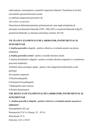 radiocarpiene, metacarpiene a memrilor superioare bilateral. Tumafierea la nivelul
articulatiilor genunchiului,talo-crurale.
se stabilește diagnosticul prezumtiv de:
Alte artrite seropozitive
Osteoartroză deformantă primară, poliosteoatroză, stare după artroplastie de
articulații coxofemurale bilaterală (1985. 1986,1987), coxartroză bilaterală st.Rg.IV,
gonartroză bilaterală, cu afectarea articulației coatelor, IFA III.
VII. PLANUL EXAMENULUI DE LABORATOR, INSTRUMENTAL ŞI
SUPLIMENTAR
1.Analiza generală a sângelui - pentru a observa o eventuala anemie sau proces
inflamator.
2.Analiza generală a urinei - pentru a exclude afectarea renala
3.Analiza biochimică a sângelui - pentru a exclude afectarea organelor si a monitoriza
procesele metabolice
4.Probele imun-serologice rapide - pentru a face diagnosticul diferential cu alte
patologii
ale tesutului conjunctiv
5.Electrocardiografie
6.Examenul Ecocardiografic
7.Radiografia cutiei toracice
8.Probele functionale:6
VIII. REZULTATE EXAMENULUI DE LABORATOR, INSTRUMENTAL ŞI
SUPLIMENTAR
1. Analiza generală a sângelui - pentru a observa o eventuala anemie sau proces
inflamator:
Hemoglobină:110,3 g/l
Hematocrita 27,6 % ( Norma: 32 – 54 %)
Reticulocite 15 %
Eritrocite: 4,32 x 1012/l
 