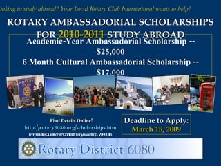 Looking to study abroad? Your Local Rotary Club International wants to help! ROTARY AMBASSADORIAL SCHOLARSHIPS FOR  2010-2011   STUDY ABROAD Academic-Year Ambassadorial Scholarship -- $25,000 6 Month Cultural Ambassadorial Scholarship -- $17,000 Deadline to Apply: March 15, 2009 Find Details Online! http://rotary6080.org/scholarships.htm   Immediate Questions? Contact Tonya Veltrop, WH 146 