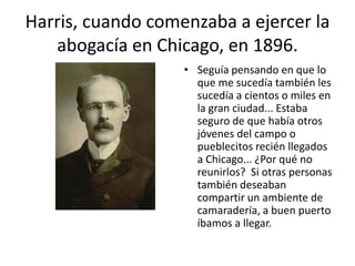 Harris, cuando comenzaba a ejercer la
   abogacía en Chicago, en 1896.
                   • Seguía pensando en que lo
                     que me sucedía también les
                     sucedía a cientos o miles en
                     la gran ciudad... Estaba
                     seguro de que había otros
                     jóvenes del campo o
                     pueblecitos recién llegados
                     a Chicago... ¿Por qué no
                     reunirlos? Si otras personas
                     también deseaban
                     compartir un ambiente de
                     camaradería, a buen puerto
                     íbamos a llegar.
 