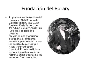 Fundación del Rotary
• E l primer club de servicio del
  mundo, el Club Rotario de
  Chicago, Illinois, EE.UU., se
  fundó el 23 de febrero de
  1905 bajo la dirección de Paul
  P. Harris, abogado que
  deseaba
  recrear en una asociación
  profesional el ambiente
  amistoso que caracterizaba a
  los pueblecitos en los que
  había transcurrido su
  juventud. El nombre Rotary
  denota la práctica inicial de
  reunirse en las oficinas de los
  socios en forma rotativa.
 