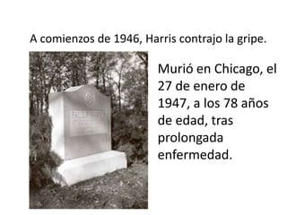 A comienzos de 1946, Harris contrajo la gripe.

                        Murió en Chicago, el
                        27 de enero de
                        1947, a los 78 años
                        de edad, tras
                        prolongada
                        enfermedad.
 