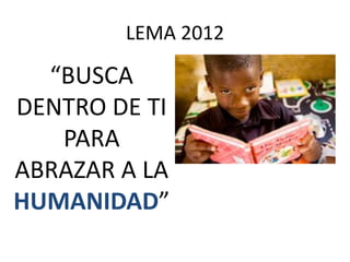 LEMA 2012

  “BUSCA
DENTRO DE TI
   PARA
ABRAZAR A LA
HUMANIDAD”
 