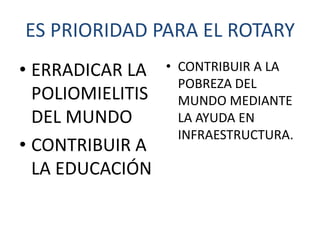 ES PRIORIDAD PARA EL ROTARY
• ERRADICAR LA    • CONTRIBUIR A LA
                    POBREZA DEL
  POLIOMIELITIS     MUNDO MEDIANTE
  DEL MUNDO         LA AYUDA EN
                    INFRAESTRUCTURA.
• CONTRIBUIR A
  LA EDUCACIÓN
 