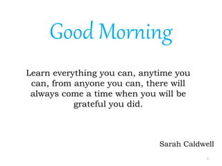 1
Learn everything you can, anytime you
can, from anyone you can, there will
always come a time when you will be
grateful you did.
Sarah Caldwell
Good Morning
 