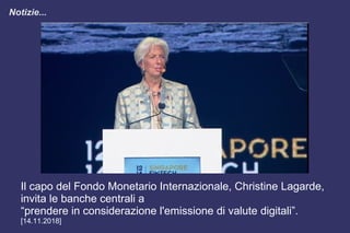 Notizie...
Il capo del Fondo Monetario Internazionale, Christine Lagarde,
invita le banche centrali a
“prendere in considerazione l'emissione di valute digitali”.
[14.11.2018]
 