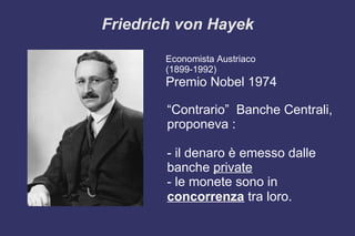 Friedrich von Hayek
Economista Austriaco
(1899-1992)
Premio Nobel 1974
“Contrario” Banche Centrali,
proponeva :
- il denaro è emesso dalle
banche private
- le monete sono in
concorrenza tra loro.
 
