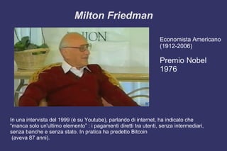 Milton Friedman
Economista Americano
(1912-2006)
Premio Nobel
1976
In una intervista del 1999 (è su Youtube), parlando di internet, ha indicato che
“manca solo un'ultimo elemento” : i pagamenti diretti tra utenti, senza intermediari,
senza banche e senza stato. In pratica ha predetto Bitcoin
(aveva 87 anni).
 