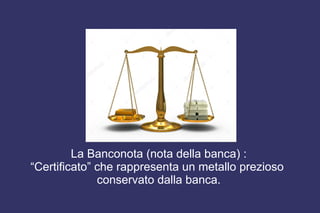 La Banconota (nota della banca) :
“Certificato” che rappresenta un metallo prezioso
conservato dalla banca.
 