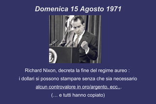 Richard Nixon, decreta la fine del regime aureo :
i dollari si possono stampare senza che sia necessario
alcun controvalore in oro/argento, ecc...
(… e tutti hanno copiato)
Domenica 15 Agosto 1971
 