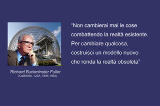 Richard Buckminster Fuller
(California - USA, 1895-1983)
“Non cambierai mai le cose
combattendo la realtà esistente.
Per cambiare qualcosa,
costruisci un modello nuovo
che renda la realtà obsoleta”
 
