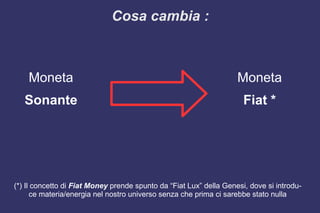 Moneta
Sonante
(*) Il concetto di Fiat Money prende spunto da “Fiat Lux” della Genesi, dove si introdu-
ce materia/energia nel nostro universo senza che prima ci sarebbe stato nulla
Moneta
Fiat *
Cosa cambia :
 