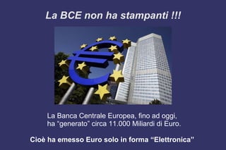 La BCE non ha stampanti !!!
La Banca Centrale Europea, fino ad oggi,
ha “generato” circa 11.000 Miliardi di Euro.
Cioè ha emesso Euro solo in forma “Elettronica”
 