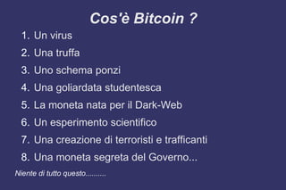 Cos'è Bitcoin ?
1. Un virus
2. Una truffa
3. Uno schema ponzi
4. Una goliardata studentesca
5. La moneta nata per il Dark-Web
6. Un esperimento scientifico
7. Una creazione di terroristi e trafficanti
8. Una moneta segreta del Governo...
Niente di tutto questo..........
 