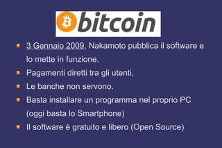 3 Gennaio 2009, Nakamoto pubblica il software e
lo mette in funzione.
Pagamenti diretti tra gli utenti,
Le banche non servono.
Basta installare un programma nel proprio PC
(oggi basta lo Smartphone)
Il software è gratuito e libero (Open Source)
 