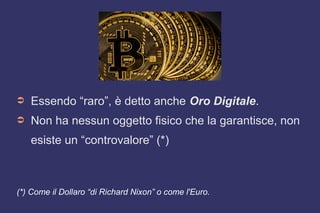 ➲ Essendo “raro”, è detto anche Oro Digitale.
➲ Non ha nessun oggetto fisico che la garantisce, non
esiste un “controvalore” (*)
(*) Come il Dollaro “di Richard Nixon” o come l'Euro.
 