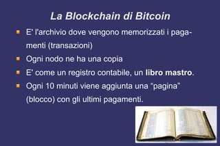 La Blockchain di Bitcoin
E' l'archivio dove vengono memorizzati i paga-
menti (transazioni)
Ogni nodo ne ha una copia
E' come un registro contabile, un libro mastro.
Ogni 10 minuti viene aggiunta una “pagina”
(blocco) con gli ultimi pagamenti.
 