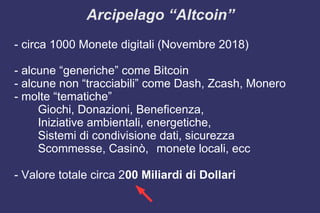 Arcipelago “Altcoin”
- circa 1000 Monete digitali (Novembre 2018)
- alcune “generiche” come Bitcoin
- alcune non “tracciabili” come Dash, Zcash, Monero
- molte “tematiche”
Giochi, Donazioni, Beneficenza,
Iniziative ambientali, energetiche,
Sistemi di condivisione dati, sicurezza
Scommesse, Casinò, monete locali, ecc
- Valore totale circa 200 Miliardi di Dollari
 