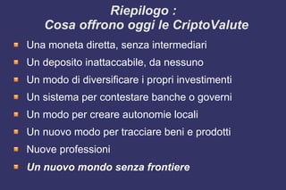 Riepilogo :
Cosa offrono oggi le CriptoValute
Una moneta diretta, senza intermediari
Un deposito inattaccabile, da nessuno
Un modo di diversificare i propri investimenti
Un sistema per contestare banche o governi
Un modo per creare autonomie locali
Un nuovo modo per tracciare beni e prodotti
Nuove professioni
Un nuovo mondo senza frontiere
 