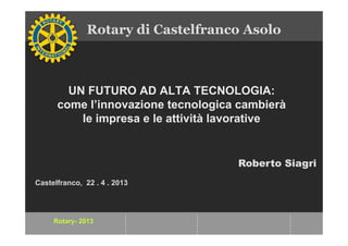 Rotary- 2013
UN FUTURO AD ALTA TECNOLOGIA:
come l’innovazione tecnologica cambierà
le impresa e le attività lavorative
Rotary di Castelfranco Asolo
Castelfranco, 22 . 4 . 2013
Roberto Siagri
 