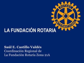 LA FUNDACIÓN ROTARIA
Saúl E. Castillo Valdés
Coordinación Regional de
La Fundación Rotaria Zona 21A
 