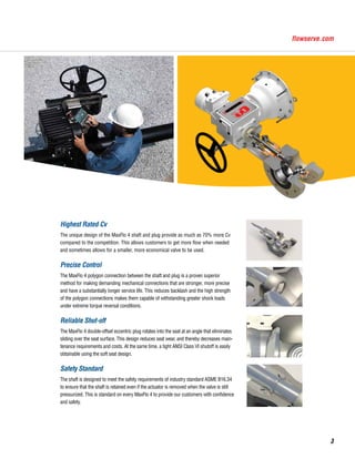 Highest Rated Cv
The unique design of the MaxFlo 4 shaft and plug provide as much as 70% more Cv
compared to the competition. This allows customers to get more flow when needed
and sometimes allows for a smaller, more economical valve to be used.
Precise Control
The MaxFlo 4 polygon connection between the shaft and plug is a proven superior
method for making demanding mechanical connections that are stronger, more precise
and have a substantially longer service life. This reduces backlash and the high strength
of the polygon connections makes them capable of withstanding greater shock loads
under extreme torque reversal conditions.
Reliable Shut-off
The MaxFlo 4 double-offset eccentric plug rotates into the seat at an angle that eliminates
sliding over the seat surface. This design reduces seat wear, and thereby decreases main-
tenance requirements and costs. At the same time, a tight ANSI Class VI shutoff is easily
obtainable using the soft seat design.
Safety Standard
The shaft is designed to meet the safety requirements of industry standard ASME B16.34
to ensure that the shaft is retained even if the actuator is removed when the valve is still
pressurized. This is standard on every MaxFlo 4 to provide our customers with confidence
and safety.
3
 
