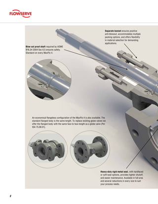 Separate bonnet ensures positive
anti-blowout, accommodates multiple
packing options, and offers flexibility
in material selection for demanding
applications.
Heavy-duty rigid metal seat, with hardfaced
or soft-seat options, provides tighter shutoff,
and easier maintenance. Available in full area
and several reductions in every size to suit
your process needs.
Blow out proof shaft required by ASME
B16.34 2004 Sec 6.5 ensures safety.
Standard on every MaxFlo 4.
An economical flangeless configuration of the MaxFlo 4 is also available. The
standard flanged body is the same length. To replace existing globe valves we
offer the flanged body with the same face to face length as a globe valve (Per
ISA 75.08.01).
4
 