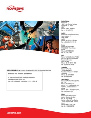 To find your local Flowserve representative:
For more information about Flowserve Corporation,
visit www.flowserve.com or call
USA 1 800 225 6989 or International +1 972 910 0774
FCD VLENBR0064-01-AQ Printed in USA. November 2015. © 2015 Flowserve Corporation
United States
Flowserve
1350 N. Mt. Springs Parkway
Springville, UT 84663
USA
Phone: +1 801 489 8611
Fax: +1 801 489 3719
Austria
Flowserve Control Valves GmbH
Kasernengasse 6
9500 Villach
Austria
Phone: +43 (0)4242 41181 0
Fax: +43 (0)4242 41181 50
France
Flowserve France S.A.S.
BP 60 63307 Thiers Cedex
France
Phone: 33 4738 04266
Fax: 33 4738 01424
India
Flowserve India Controls Pvt. Ltd
Plot # 4, 1A, E.P.I.P, Whitefield
Bangalore Kamataka
India 560 066
Phone: +91 80 284 10 289
Fax: +91 80 284 10 286
Singapore
Flowserve Pte. Ltd.
12 Tuas Avenue 20
Republic of Singapore 638824
Singapore
Phone: +65 6879 8900
Fax: +65 6862 4940
Saudi Arabia
Flowserve Abahsain Flow Control
Co., Ltd.
Makkah Road, Phase 4
Plot 10 & 12, 2nd Industrial City
Damman, Kingdom of Saudi
Arabia
Phone: +966 3 857 3150 ext. 243
Fax: +966 3 857 4243
China
Flowserve Fluid Motion and
Control (Suzhou) Co., Ltd.
No. 35, Baiyu Road
Suzhou Industrial Park, Suzhou
Jiangsu Province, P.R. 215021
China
Phone: 86 512 6288 8790
Fax: 86 512 6288 8736
 