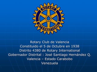 Rotary Club de Valencia
      Constituido el 5 de Octubre en 1938
      Distrito 4380 de Rotary International
Gobernador Distrital : José Santiago Hernández Q.
           Valencia – Estado Carabobo
                    Venezuela
 