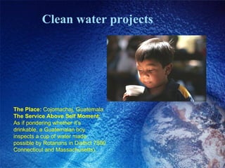 Clean water projects The Place:  Cojomachaj, Guatemala The Service Above Self Moment:  As if pondering whether it’s drinkable, a Guatemalan boy inspects a cup of water made possible by Rotarians in District 7890 Connecticut and Massachusetts).  