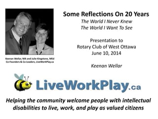 Keenan Wellar, MA and Julie Kingstone, MEd
Co-Founders & Co-Leaders, LiveWorkPlay.ca
Helping the community welcome people with intellectual
disabilities to live, work, and play as valued citizens
Some Reflections On 20 Years
The World I Never Knew
The World I Want To See
Presentation to
Rotary Club of West Ottawa
June 10, 2014
Keenan Wellar
 