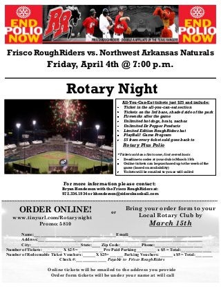 Frisco RoughRiders vs. Northwest Arkansas Naturals
Friday, April 4th @ 7:00 p.m.
Rotary Night
or
Name:______________________________________Email:__________________________________
Address:____________________________________________________________________________
City:_______________________State:____ Zip Code:__________Phone:______________________
Number of Tickets: _________ X $25 = ___________ Pre Paid Parking _________ x $5 = Total:______________
Number of Redeemable Ticket Vouchers:______X $25= ______ Parking Vouchers: ______x $5= Total:________
Check #:______________ Payable to Frisco RoughRiders
Online tickets will be emailed to the address you provide
Order form tickets will be under your name at will call
For more information please contact:
Bryan Henderson with the Frisco RoughRiders at:
972.334.1934 or bhenderson@ridersbaseball.com
All-You-Can-Eat tickets just $25 and include:
Ticket in the all-you-can-eat section
Tickets on the 3rd base, shaded side of the park
Fireworks after the game
Unlimited hot dogs, brats, nachos
Unlimited Dr Pepper Products
Limited Edition RoughRiders hat
PlayBall! Game Program
$5 from every ticket sold goes back to
Rotary Plus Polio
* Tickets sold on a first come, first served basis
Deadline to order at your club is March 15th
Online tickets can be purchased up to the week of the
game (based on availability)
Tickets will be emailed to you or will called
ORDER ONLINE!
www.tinyurl.com/Rotarynight
Promo: 5810
Bring your order form to your
Local Rotary Club by
March 15th
 