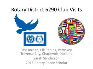 Rotary District 6290 Club Visits
East Jordan, Elk Rapids, Petoskey,
Traverse City, Charlevoix, Holland
Sarah Sanderson
2015 Rotary Peace Scholar
 
