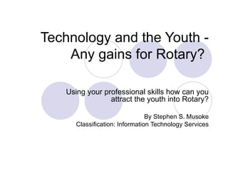 Technology and the Youth - Any gains for Rotary?  Using your professional skills how can you attract the youth into Rotary? By Stephen S. Musoke Classification: Information Technology Services 