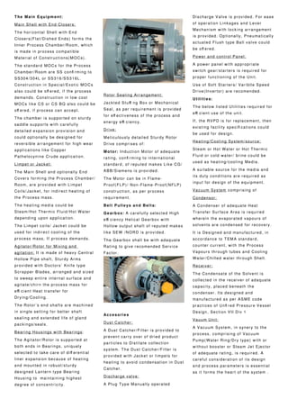The Main Equipment:
Main Shell with End Closers:
The horizontal Shell with End
Closers(Flat/Dished Ends) forms the
Inner Process Chamber/Room, which
is made in process compatible
Material of Constructions(MOCs).
The standard MOCs for the Process
Chamber/Room are SS confi rming to
SS304/304L or SS316/SS316L.
Construction in Special/Exotic MOCs
also could be off ered, if the process
demands. Construction in low cost
MOCs like CS or CS BQ also could be
off ered, if process can accept.
The chamber is supported on sturdy
saddle supports with carefully
detailed expansion provision and
could optionally be designed for
reversible arrangement for high wear
applications like Copper
Pathelocynine Crude application.
Limpet or Jacket:
The Main Shell and optionally End
Covers forming the Process Chamber/
Room, are provided with Limpet
Coils/Jacket, for indirect heating of
the Process mass.
The heating media could be
Steam/Hot Thermic Fluid/Hot Water
depending upon application.
The Limpet coils/ Jacket could be
used for indirect cooling of the
process mass, If process demands.
Agitator/Rotor for Mixing and
agitation: It is made of heavy Central
Hollow Pipe shaft, Sturdy Arms
provided with Doctors’ Knife type
Scrapper Blades, arranged and sized
to sweep entire internal surface and
agitate/chirn the process mass for
effi cient Heat transfer for
Drying/Cooling.
The Rotor’s end shafts are machined
in single setting for better shaft
sealing and extended life of gland
packings/seals.
Bearing Housings with Bearings:
The Agitator/Rotor is supported at
both ends in Bearings, uniquely
selected to take care of diff erential
liner expansion because of heating
and mounted in robust/sturdy
designed Lantern type Bearing
Housing to maintaining highest
degree of concentricity.
Rotor Sealing Arrangement:
Jackted Stuffi ng Box or Mechanical
Seal, as per requirement is provided
for eff ectiveness of the process and
energy effi ciency.
Drive:
Meticulously detailed Sturdy Rotor
Drive comprises of:
Motor: Induction Motor of adequate
rating, confi rming to international
standard, of reputed makes Like CG/
ABB/Siemens is provided.
The Motor can be in Flame-
Proof(FLP)/ Non-Flame-Proof(NFLP)
construction, as per process
requirement.
Belt Pulleys and Belts:
Gearbox: A carefully selected High
effi ciency Helical Gearbox with
Hollow output shaft of reputed makes
like SEW /NORD is provided.
The Gearbox shall be with adaquate
Rating to give recomended Service
Factor.
Accesories
Dust Catcher:
A Dust Catcher/Filter is provided to
prevent carry over of dried product
particles to Distilate collection
system. The Dust Catcher/Filter is
provided with Jacket or limpets for
heating to avoid condensation in Dust
Catcher.
Discharge valve:
A Plug Type Manually operated
Discharge Valve is provided. For ease
of operation Linkages and Lever
Mechanism with locking arrangement
is provided. Optionally, Pneumatically
actuated Flush type Ball valve could
be off ered.
Power and control Panel:
A power panel with appropriate
switch gear/starters is required for
proper functioning of the Unit.
Use of Soft Starters/ Variblle Speed
Drive(Invertor) are recomended.
Utilities:
The below listed Utilities required for
effi cient use of the unit.
If, the RVPD is for replacement, then
existing facility specifi cations could
be used for design.
Heating/Cooling System/source:
Steam or Hot Water or Hot Thermic
Fluid or cold water/ brine could be
used as heating/cooling Media.
A suitable source for the media and
its duty conditions are required as
input for design of the equipment.
Vacuum System comprising of
Condensor:
A Condenser of adequate Heat
Transfer Surface Area is required
wherein the evaporated vapours of
solvents are condensed for recovery.
It is Designed and manufactured, in
accordance to TEMA standard,
counter current, with the Process
Vapours through tubes and Cooling
Water/Chilled water through Shell.
Receiver:
The Condensate of the Solvent is
collected in the receiver of adaquate
capacity, placed beneath the
condenser. Its designed and
manufactured as per ASME code
practices of Unfi red Pressure Vessel
Design, Section VII Div 1
Vauum Unit:
A Vacuum System, in synery to the
process, comprising of Vacuum
Pump(Water Ring/Dry type) with or
without booster or Steam Jet Ejector
of adequate rating, is required. A
careful consideration of its design
and process parameters is essential
as it forms the heart of the system .
 