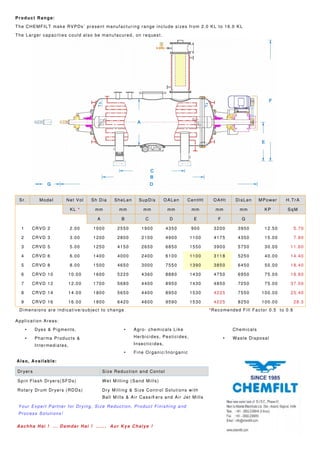 Product Range:
The CHEMFILT make RVPDs’ present manufacturing range include sizes from 2.0 KL to 16.0 KL
The Larger capacities could also be manufacured, on request.
Sr. Model Net Vol Sh Dia SheLen SupDis OALen CentHt OAHt DisLen MPower H.TrA
KL * mm mm mm mm mm mm mm KP SqM
A B C D E F G
1 CRVD 2 2.00 1000 2550 1900 4350 900 3200 3950 12.50 5.70
2 CRVD 3 3.00 1200 2800 2100 4900 1100 4175 4350 15.00 7.80
3 CRVD 5 5.00 1250 4150 2650 6850 1550 3900 5750 30.00 11.60
4 CRVD 6 6.00 1400 4000 2400 6100 1100 3118 5250 40.00 14.40
5 CRVD 8 8.00 1500 4650 3000 7550 1390 3850 6450 50.00 18.40
6 CRVD 10 10.00 1600 5220 4360 8880 1430 4750 6950 75.00 18.80
7 CRVD 12 12.00 1700 5680 4400 8950 1430 4850 7250 75.00 37.50
8 CRVD 14 14.00 1800 5650 4400 8950 1530 4225 7550 100.00 25.40
9 CRVD 16 16.00 1800 6420 4600 9590 1530 4225 8250 100.00 28.3
Dimensions are indicative/subject to change *Recomended Fill Factor 0.5 to 0.6
Application Areas:
• Dyes & Pigments,
• Pharma Products &
Intermediates,
• Agro- chemicals Like
Herbicides, Pesticides,
Insecticides,
• Fine Organic/Inorganic
Chemicals
• Waste Disposal
Also, Available:
Dryers Size Reduction and Contol
Spin Flash Dryers(SFDs) Wet Milling (Sand Mills)
Rotary Drum Dryers (RDDs) Dry Milling & Size Control Solutions with
Ball Mills & Air Cassifi ers and Air Jet Mills
Your Expert Partner for Drying, Size Reduction, Product Finishing and
Process Solutions!
Aachha Hai ! ... Damdar Hai ! ...... Aur Kya Chaiye !
 