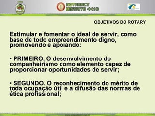 OBJETIVOS DO ROTARY Estimular e fomentar o ideal de servir, como base de todo empreendimento digno, promovendo e apoiando: PRIMEIRO. O desenvolvimento do companheirismo como elemento capaz de proporcionar oportunidades de servir;  SEGUNDO. O reconhecimento do mérito de toda ocupação útil e a difusão das normas de ética profissional;  