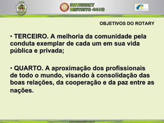 OBJETIVOS DO ROTARY TERCEIRO. A melhoria da comunidade pela conduta exemplar de cada um em sua vida pública e privada;  QUARTO. A aproximação dos profissionais de todo o mundo, visando à consolidação das boas relações, da cooperação e da paz entre as nações.   