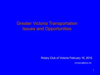 1
Greater Victoria Transportation
Issues and Opportunities
Rotary Club of Victoria February 16, 2015
jhindson@telus.net
 