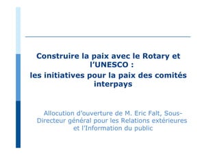 Construire la paix avec le Rotary et
l’UNESCO :
les initiatives pour la paix des comités
interpays
Allocution d’ouverture de M. Eric Falt, Sous-
Directeur général pour les Relations extérieures
et l’Information du public
 